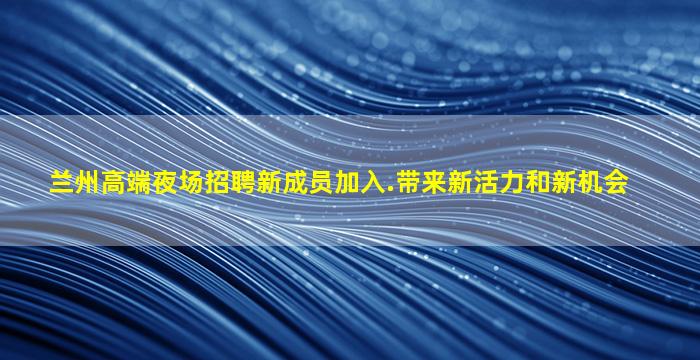 兰州高端夜场招聘新成员加入.带来新活力和新机会